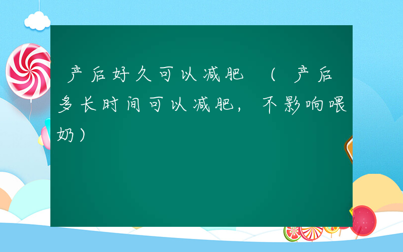 产后好久可以减肥 (产后多长时间可以减肥,不影响喂奶)